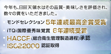 今年も、日田天領水はその品質・美味しさを評価され、数々の賞をいただきました。モンドセレクション5年連続最高金賞受賞　iTQi国際優秀味覚賞6年連続受賞　ＨＡＣＣＰ(総合衛生管理製造過程)承認　ISO22000認証取得